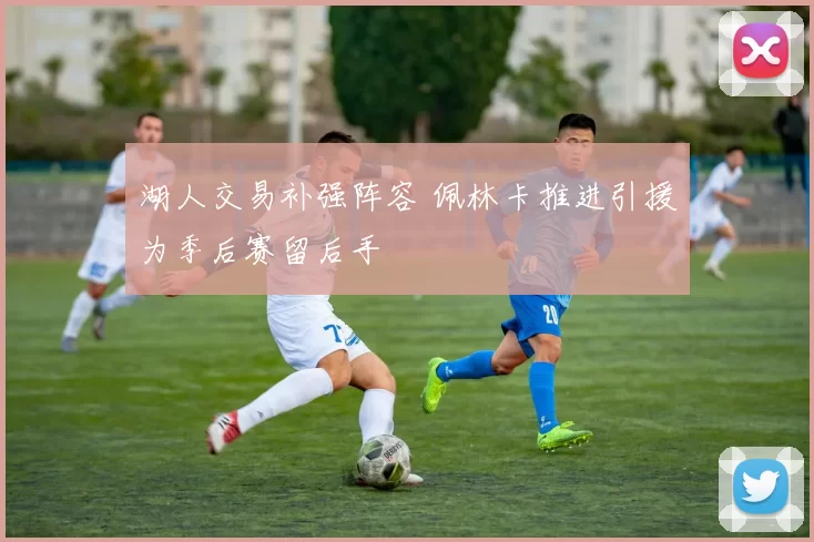 湖人交易补强阵容 佩林卡推进引援为季后赛留后手