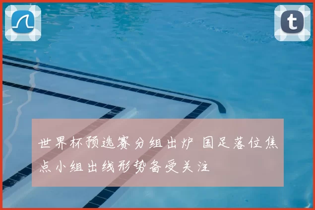 世界杯预选赛分组出炉 国足落位焦点小组出线形势备受关注