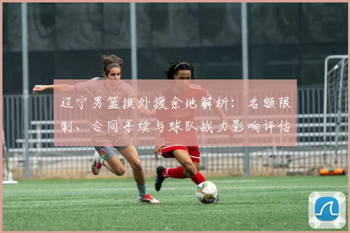 辽宁男篮换外援余地解析：名额限制、合同手续与球队战力影响评估