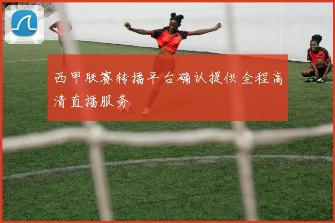 西甲联赛转播平台确认提供全程高清直播服务