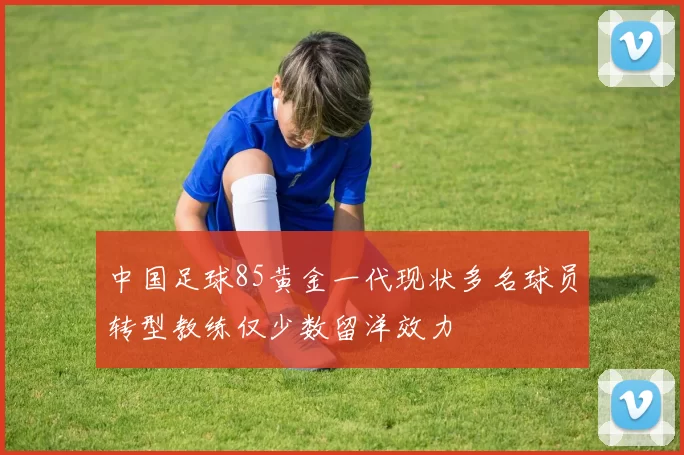 中国足球85黄金一代现状多名球员转型教练仅少数留洋效力