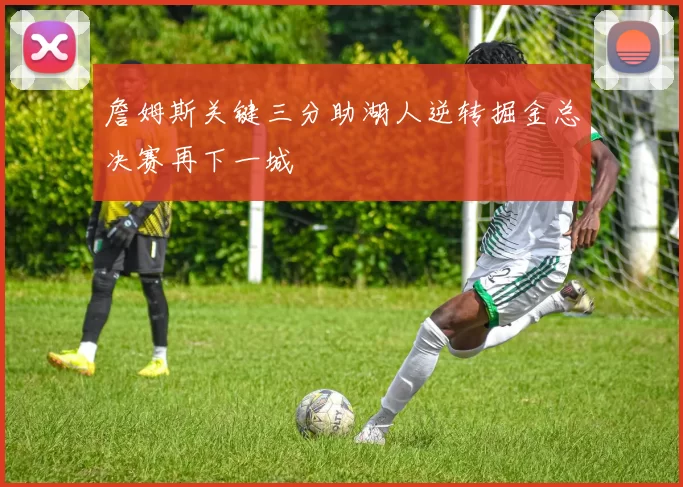 詹姆斯关键三分助湖人逆转掘金总决赛再下一城