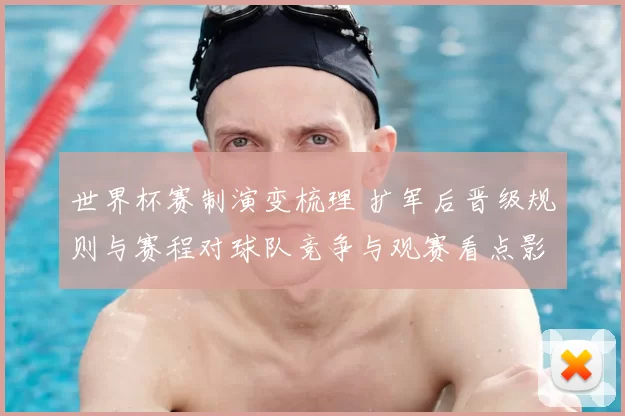 世界杯赛制演变梳理 扩军后晋级规则与赛程对球队竞争与观赛看点影响