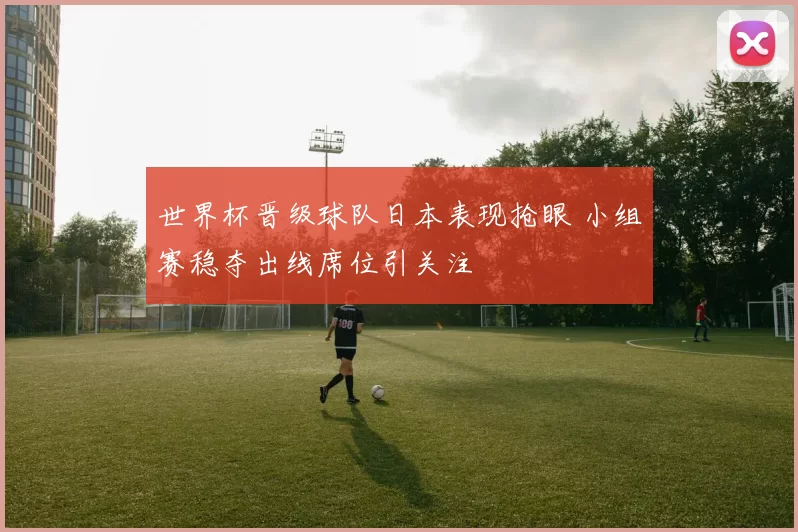 世界杯晋级球队日本表现抢眼 小组赛稳夺出线席位引关注