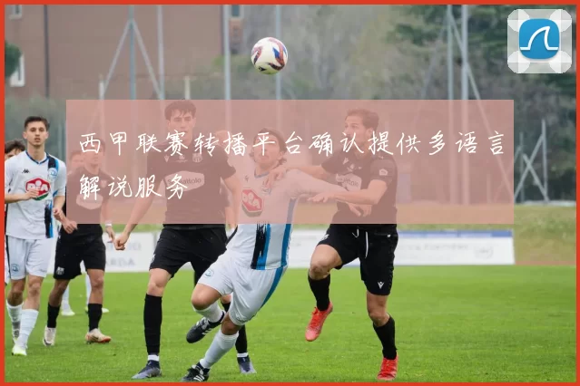 西甲联赛转播平台确认提供多语言解说服务