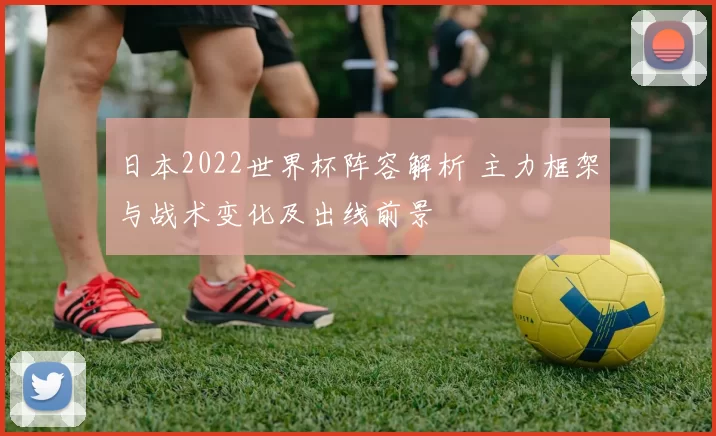 日本2022世界杯阵容解析 主力框架与战术变化及出线前景