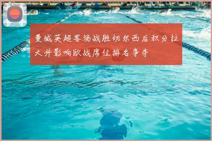 曼城英超客场战胜切尔西后积分拉大并影响欧战席位排名争夺