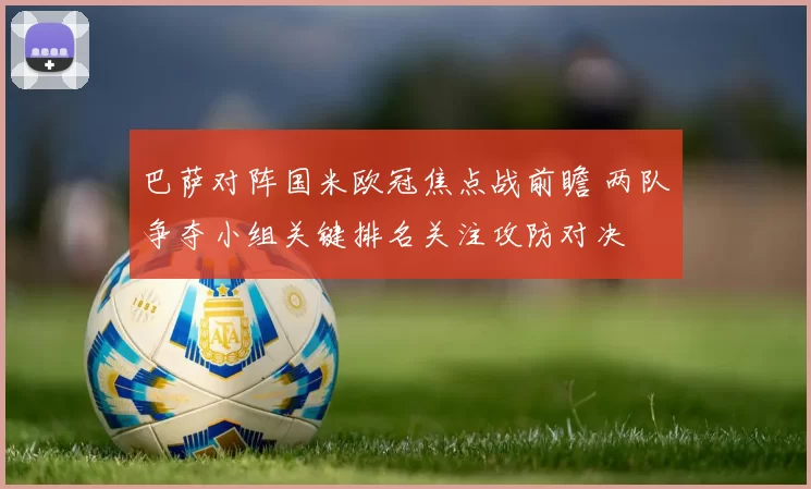 巴萨对阵国米欧冠焦点战前瞻 两队争夺小组关键排名关注攻防对决