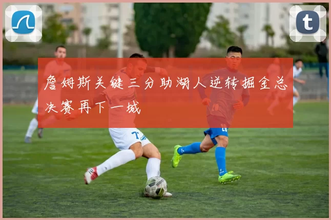 詹姆斯关键三分助湖人逆转掘金总决赛再下一城