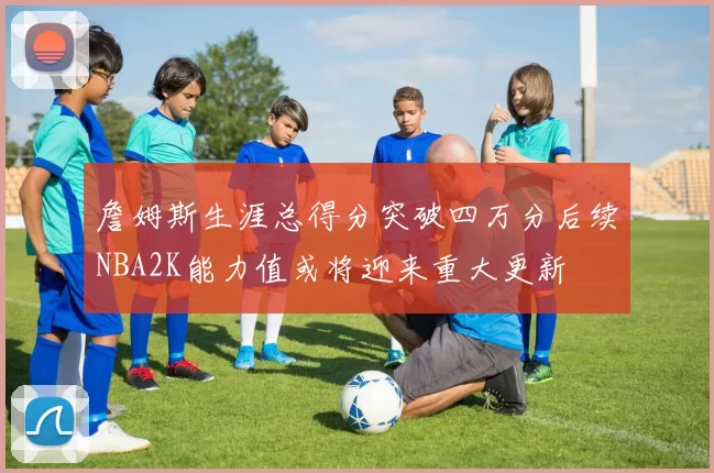 詹姆斯生涯总得分突破四万分后续NBA2K能力值或将迎来重大更新