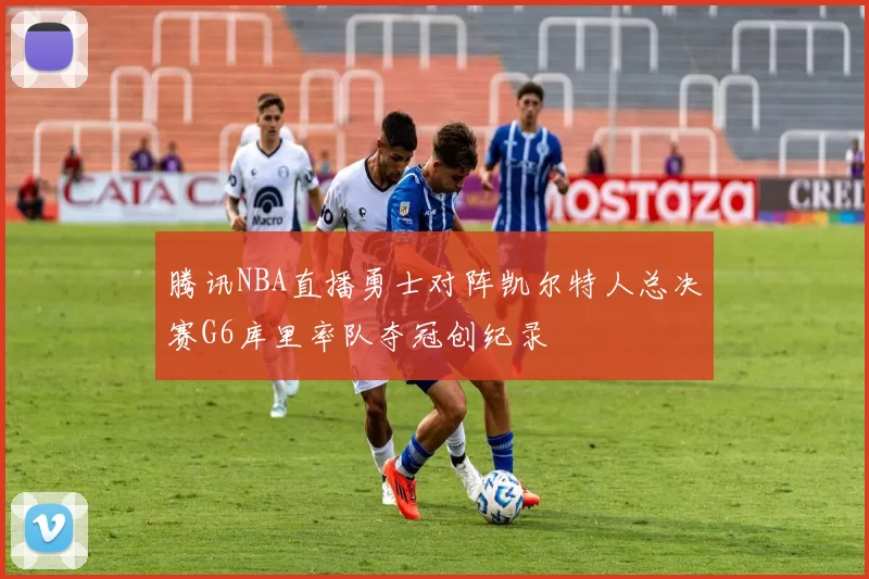 腾讯NBA直播勇士对阵凯尔特人总决赛G6库里率队夺冠创纪录