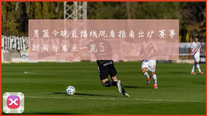 男篮今晚直播线观看指南出炉 赛事时间与看点一览