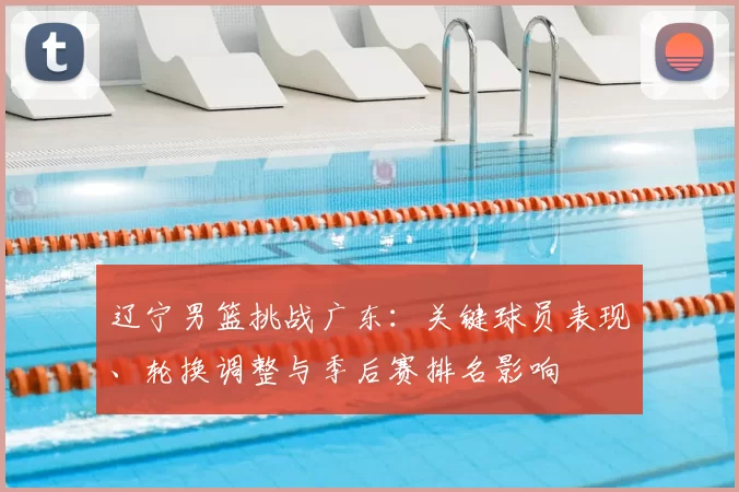 辽宁男篮挑战广东：关键球员表现、轮换调整与季后赛排名影响