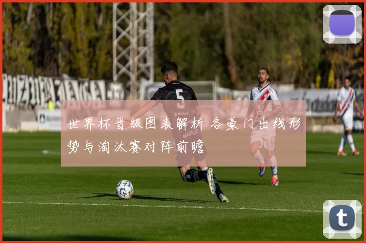世界杯晋级图表解析 各豪门出线形势与淘汰赛对阵前瞻