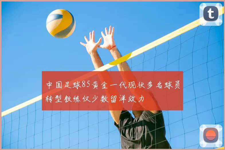 中国足球85黄金一代现状多名球员转型教练仅少数留洋效力