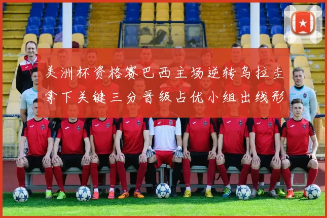 美洲杯资格赛巴西主场逆转乌拉圭拿下关键三分晋级占优小组出线形势转好