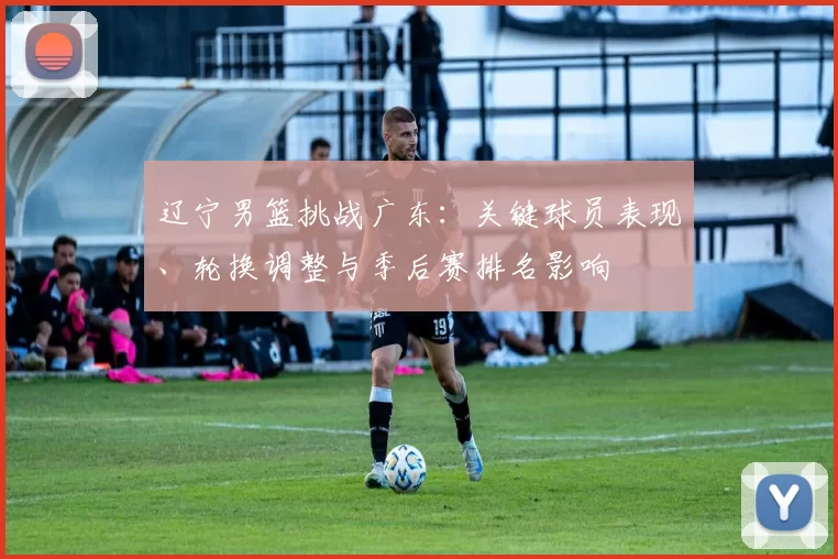 辽宁男篮挑战广东：关键球员表现、轮换调整与季后赛排名影响