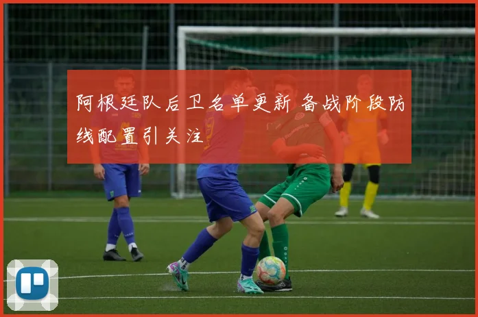 阿根廷队后卫名单更新 备战阶段防线配置引关注