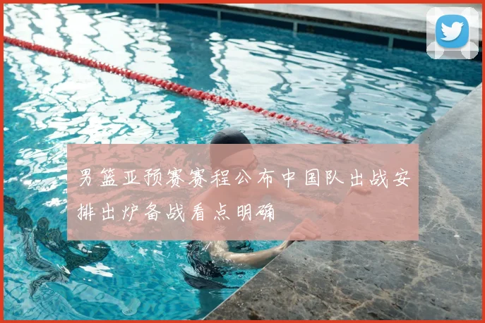 男篮亚预赛赛程公布中国队出战安排出炉备战看点明确