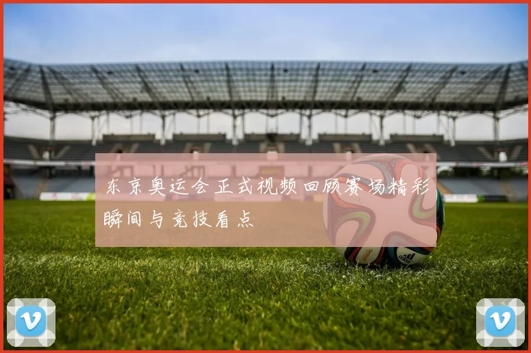 东京奥运会正式视频回顾赛场精彩瞬间与竞技看点