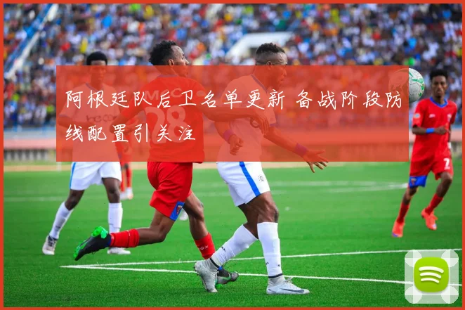 阿根廷队后卫名单更新 备战阶段防线配置引关注
