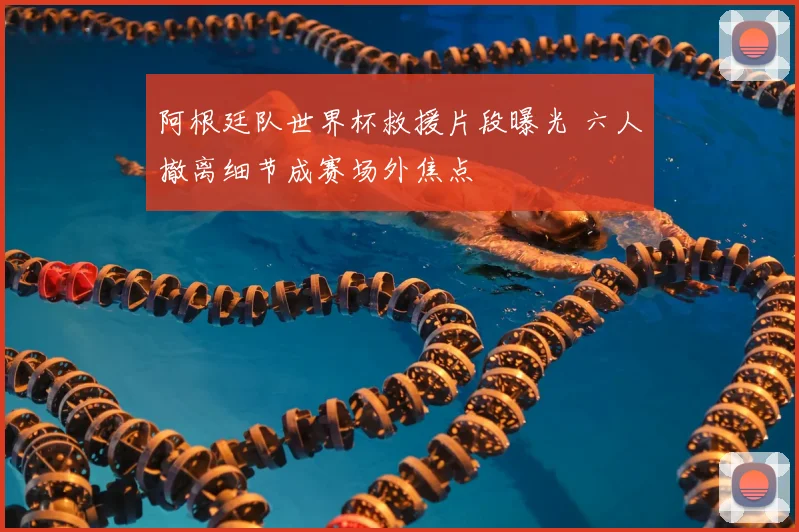 阿根廷队世界杯救援片段曝光 六人撤离细节成赛场外焦点