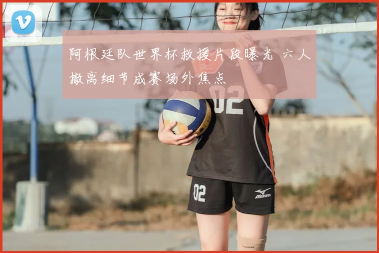 阿根廷队世界杯救援片段曝光 六人撤离细节成赛场外焦点