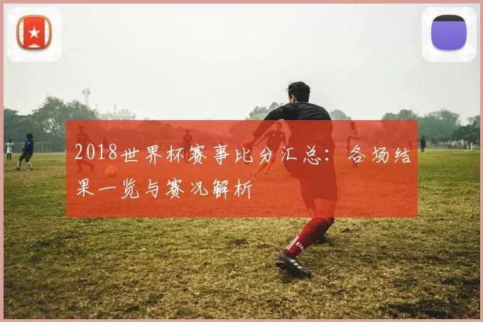 2018世界杯赛事比分汇总:各场结果一览与赛况解析
