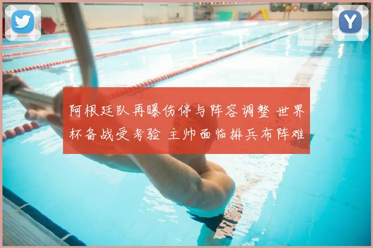 阿根廷队再曝伤停与阵容调整 世界杯备战受考验 主帅面临排兵布阵难题