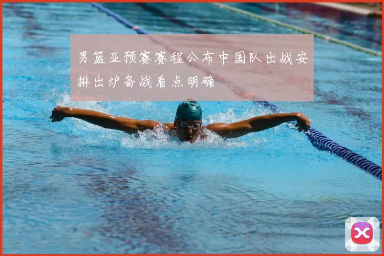 男篮亚预赛赛程公布中国队出战安排出炉备战看点明确